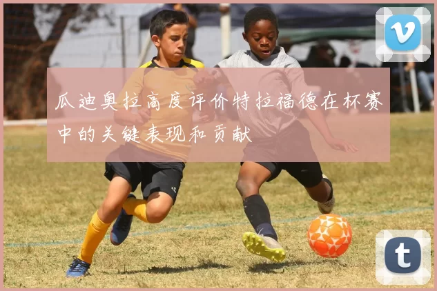 瓜迪奥拉高度评价特拉福德在杯赛中的关键表现和贡献