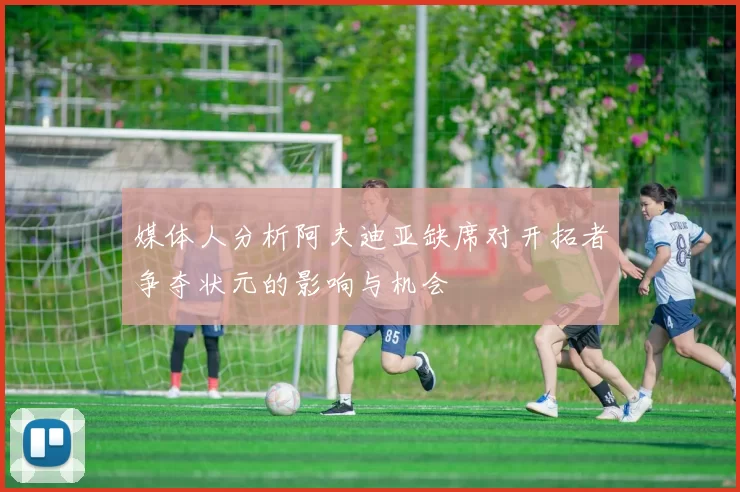 媒体人分析阿夫迪亚缺席对开拓者争夺状元的影响与机会