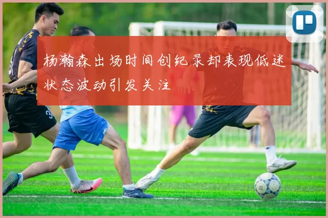 杨瀚森出场时间创纪录却表现低迷状态波动引发关注