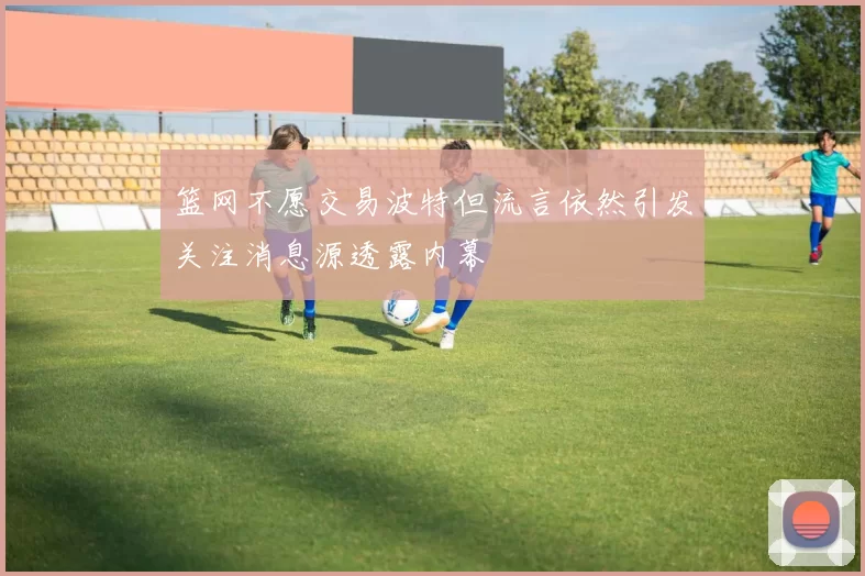 篮网不愿交易波特但流言依然引发关注消息源透露内幕