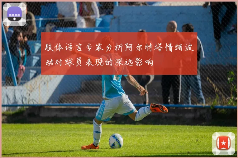 肢体语言专家分析阿尔特塔情绪波动对球员表现的深远影响