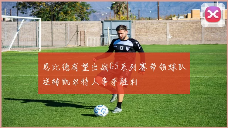 恩比德有望出战G5系列赛带领球队逆转凯尔特人争夺胜利