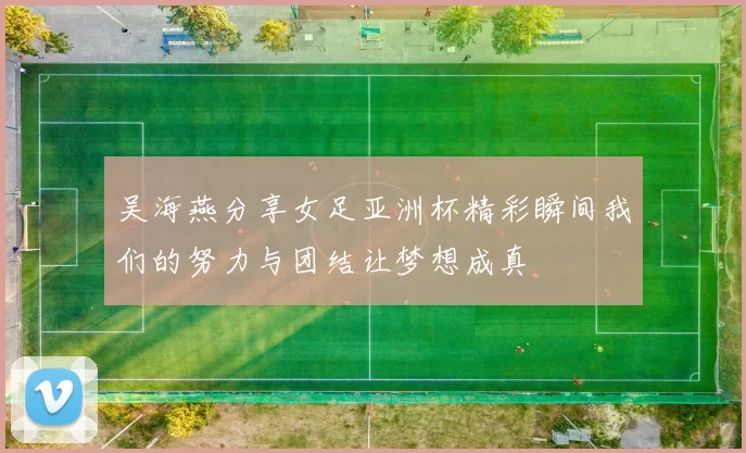 吴海燕分享女足亚洲杯精彩瞬间我们的努力与团结让梦想成真