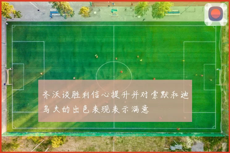 齐沃谈胜利信心提升并对索默和迪乌夫的出色表现表示满意