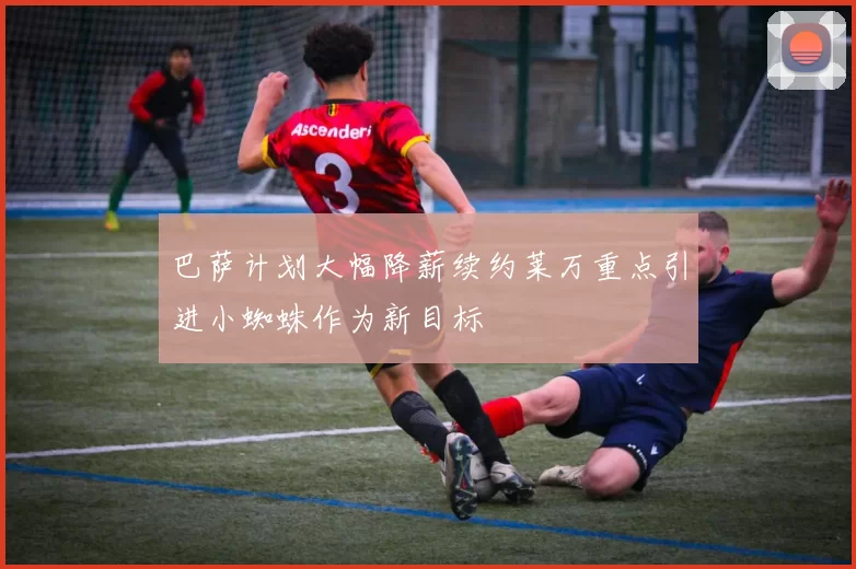 巴萨计划大幅降薪续约莱万重点引进小蜘蛛作为新目标