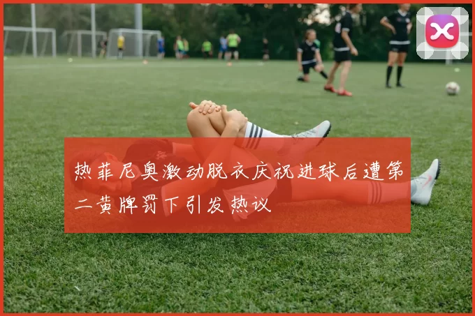热菲尼奥激动脱衣庆祝进球后遭第二黄牌罚下引发热议