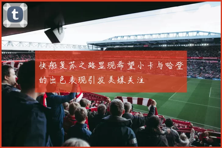 快船复苏之路显现希望小卡与哈登的出色表现引发美媒关注