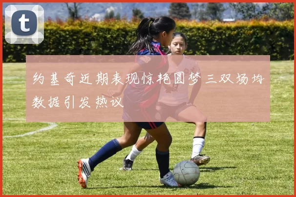 约基奇近期表现惊艳圆梦三双场均数据引发热议