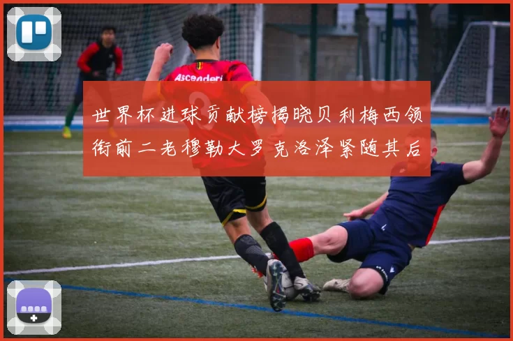 世界杯进球贡献榜揭晓贝利梅西领衔前二老穆勒大罗克洛泽紧随其后